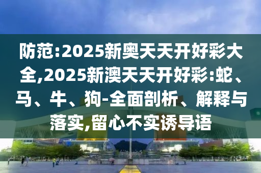 防范:2025新奥天天开好彩大全,2025新澳天天开好彩:蛇、马、牛、狗-全面剖析、解释与落实,留心不实诱导语